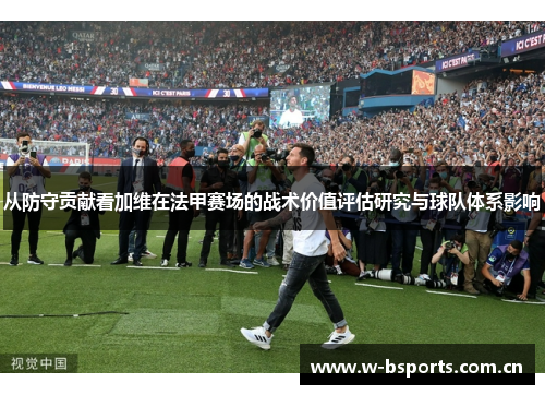 从防守贡献看加维在法甲赛场的战术价值评估研究与球队体系影响 从防守贡献看加维在法甲赛场的战术价值评估研究与球队体系影响