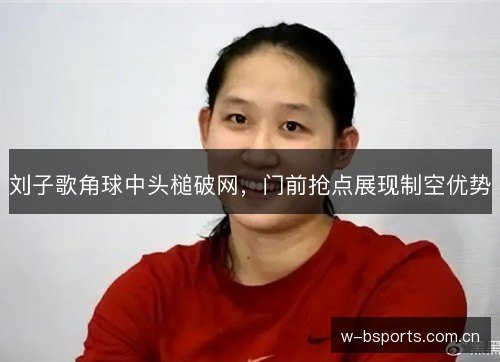 刘子歌角球中头槌破网,门前抢点展现制空优势 刘子歌角球中头槌破网,门前抢点展现制空优势