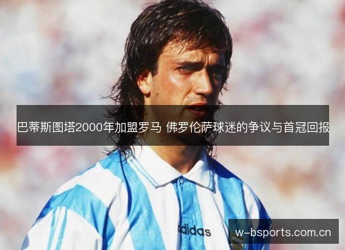 巴蒂斯图塔2000年加盟罗马 佛罗伦萨球迷的争议与首冠回报 巴蒂斯图塔2000年加盟罗马 佛罗伦萨球迷的争议与首冠回报
